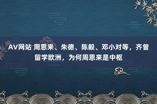 AV网站 周恩来、朱德、陈毅、邓小对等，齐曾留学欧洲，为何周恩来是中枢