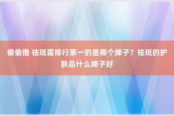 偷偷撸 祛斑霜排行第一的是哪个牌子？祛斑的护肤品什么牌子好