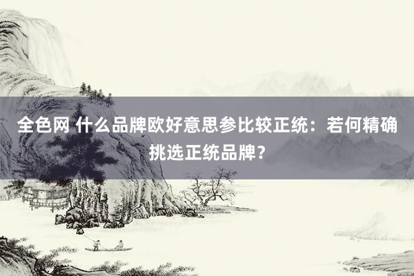 全色网 什么品牌欧好意思参比较正统：若何精确挑选正统品牌？