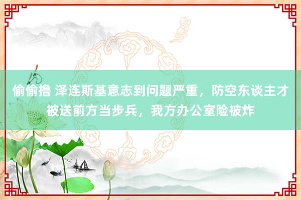 偷偷撸 泽连斯基意志到问题严重，防空东谈主才被送前方当步兵，我方办公室险被炸