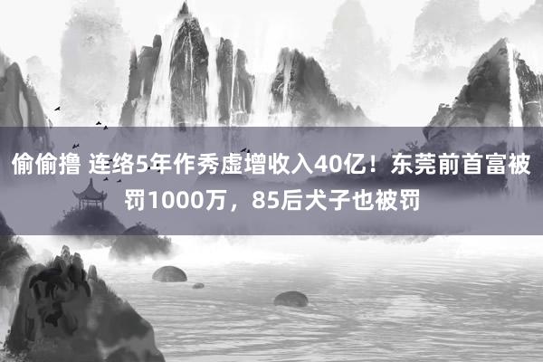 偷偷撸 连络5年作秀虚增收入40亿！东莞前首富被罚1000万，85后犬子也被罚