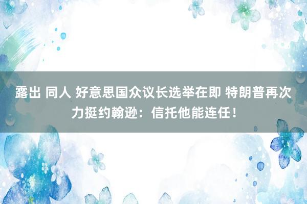 露出 同人 好意思国众议长选举在即 特朗普再次力挺约翰逊：信托他能连任！