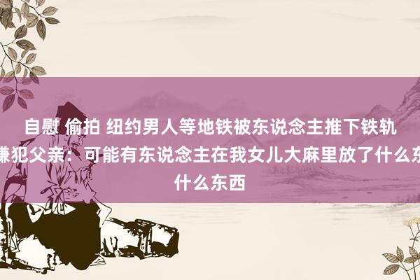 自慰 偷拍 纽约男人等地铁被东说念主推下铁轨，嫌犯父亲：可能有东说念主在我女儿大麻里放了什么东西