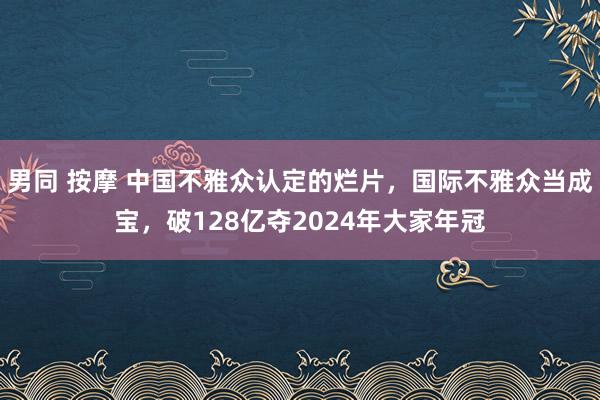 男同 按摩 中国不雅众认定的烂片，国际不雅众当成宝，破128亿夺2024年大家年冠