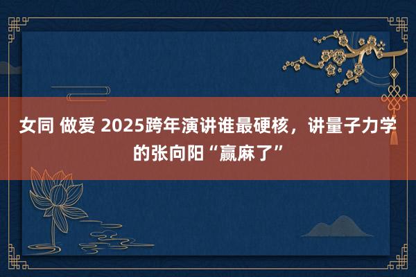 女同 做爱 2025跨年演讲谁最硬核，讲量子力学的张向阳“赢麻了”