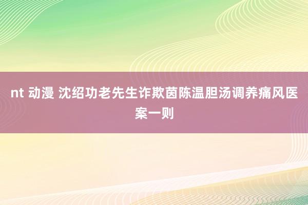 nt 动漫 沈绍功老先生诈欺茵陈温胆汤调养痛风医案一则