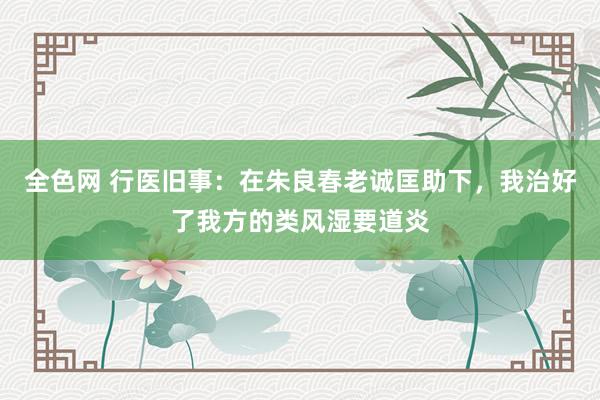 全色网 行医旧事：在朱良春老诚匡助下，我治好了我方的类风湿要道炎