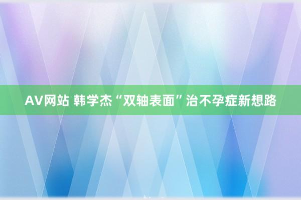 AV网站 韩学杰“双轴表面”治不孕症新想路