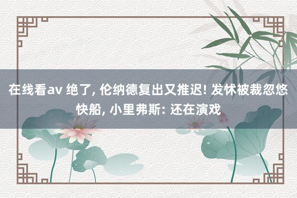 在线看av 绝了， 伦纳德复出又推迟! 发怵被裁忽悠快船， 小里弗斯: 还在演戏