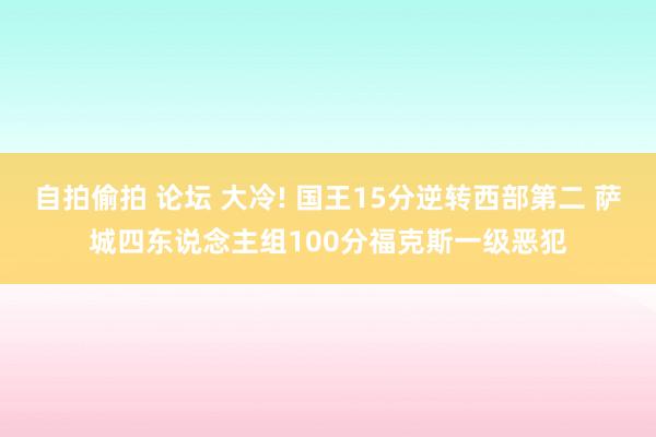 自拍偷拍 论坛 大冷! 国王15分逆转西部第二 萨城四东说念主组100分福克斯一级恶犯