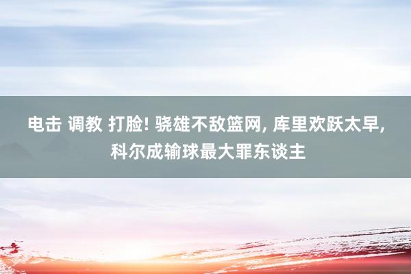 电击 调教 打脸! 骁雄不敌篮网， 库里欢跃太早， 科尔成输球最大罪东谈主