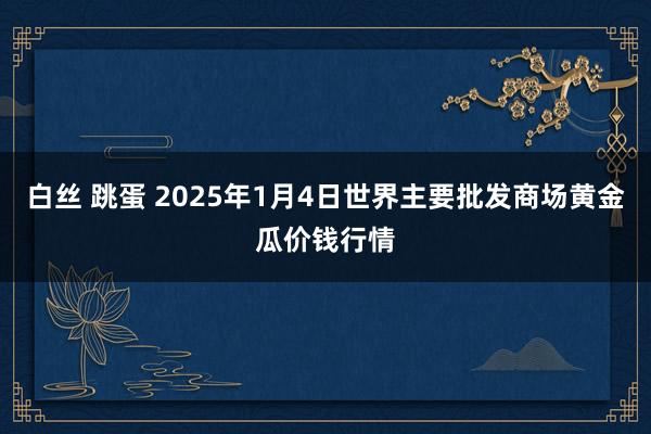 白丝 跳蛋 2025年1月4日世界主要批发商场黄金瓜价钱行情