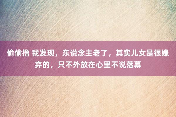 偷偷撸 我发现，东说念主老了，其实儿女是很嫌弃的，只不外放在心里不说落幕