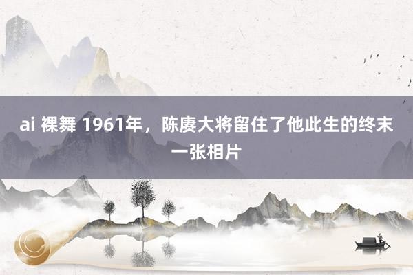 ai 裸舞 1961年，陈赓大将留住了他此生的终末一张相片