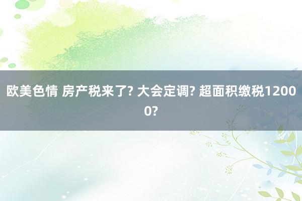 欧美色情 房产税来了? 大会定调? 超面积缴税12000?