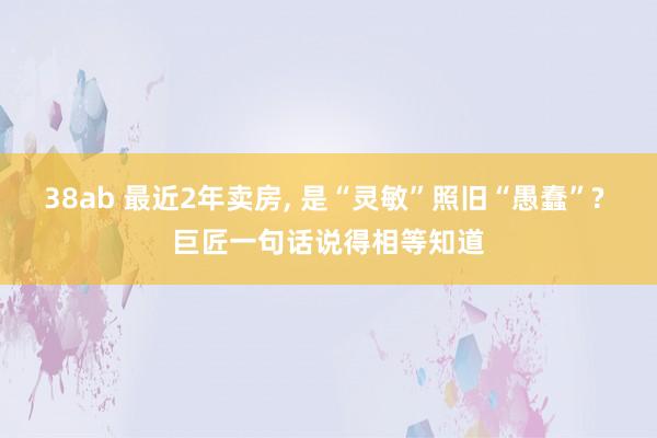 38ab 最近2年卖房， 是“灵敏”照旧“愚蠢”? 巨匠一句话说得相等知道