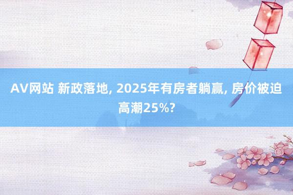 AV网站 新政落地， 2025年有房者躺赢， 房价被迫高潮25%?