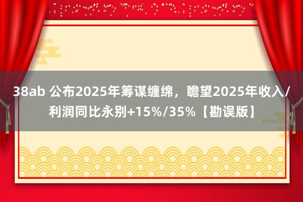 38ab 公布2025年筹谋缠绵，瞻望2025年收入/利润同比永别+15%/35%【勘误版】