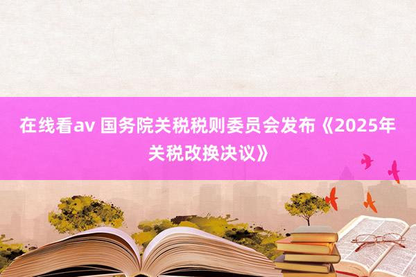 在线看av 国务院关税税则委员会发布《2025年关税改换决议》