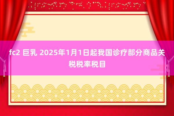 fc2 巨乳 2025年1月1日起我国诊疗部分商品关税税率税目