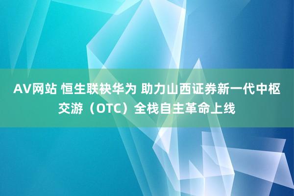 AV网站 恒生联袂华为 助力山西证券新一代中枢交游（OTC）全栈自主革命上线