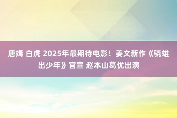 唐嫣 白虎 2025年最期待电影！姜文新作《骁雄出少年》官宣 赵本山葛优出演