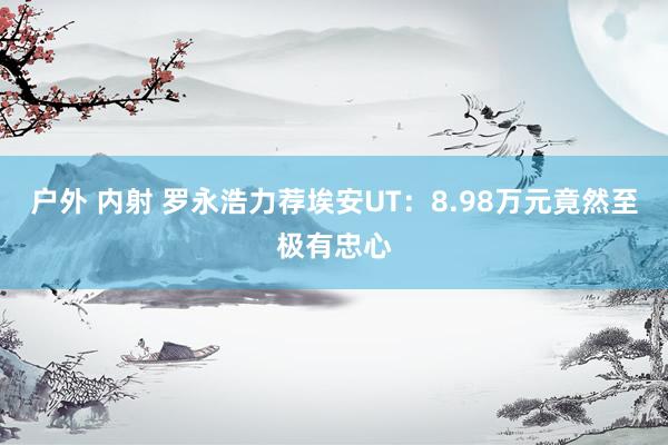 户外 内射 罗永浩力荐埃安UT：8.98万元竟然至极有忠心