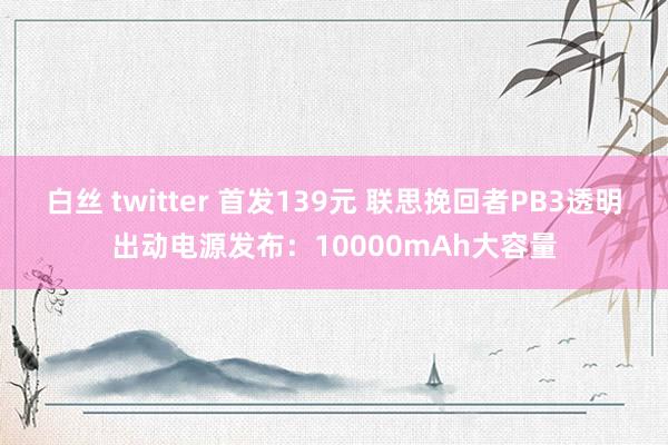 白丝 twitter 首发139元 联思挽回者PB3透明出动电源发布：10000mAh大容量