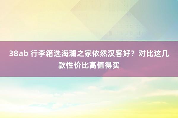 38ab 行李箱选海澜之家依然汉客好？对比这几款性价比高值得买