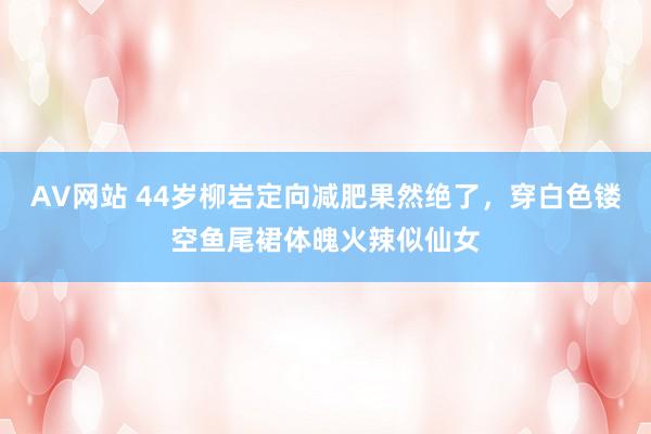 AV网站 44岁柳岩定向减肥果然绝了，穿白色镂空鱼尾裙体魄火辣似仙女