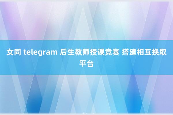 女同 telegram 后生教师授课竞赛 搭建相互换取平台