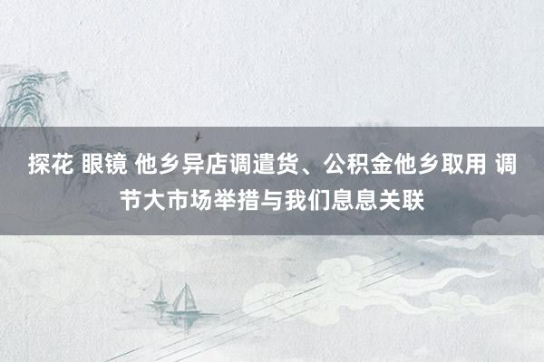 探花 眼镜 他乡异店调遣货、公积金他乡取用 调节大市场举措与我们息息关联