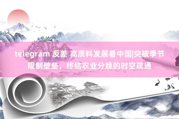 telegram 反差 高质料发展看中国|突破季节限制壁垒，终结农业分娩的时空疏通