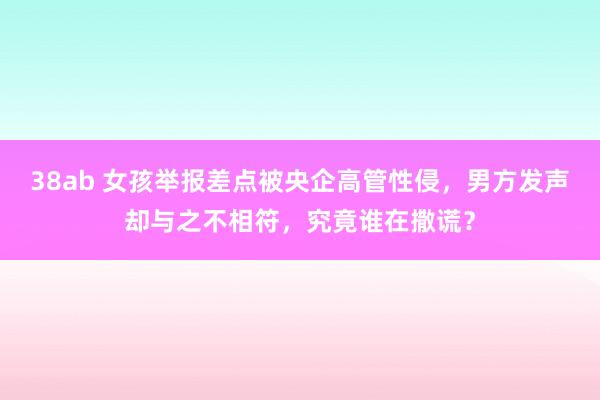 38ab 女孩举报差点被央企高管性侵，男方发声却与之不相符，究竟谁在撒谎？