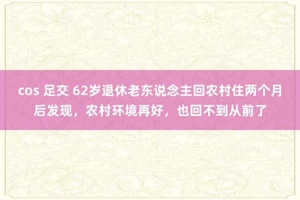 cos 足交 62岁退休老东说念主回农村住两个月后发现，农村环境再好，也回不到从前了