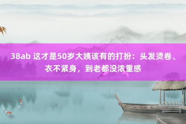 38ab 这才是50岁大姨该有的打扮：头发烫卷、衣不紧身，到老都没浓重感