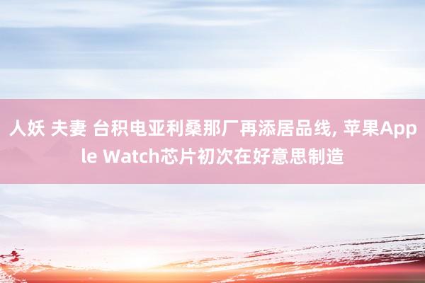 人妖 夫妻 台积电亚利桑那厂再添居品线， 苹果Apple Watch芯片初次在好意思制造