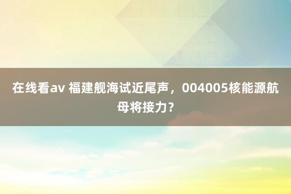 在线看av 福建舰海试近尾声，004005核能源航母将接力？