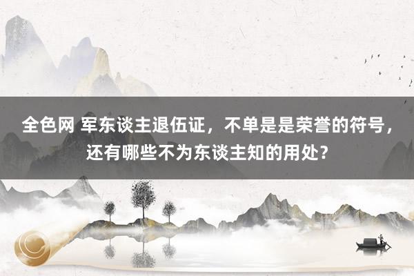 全色网 军东谈主退伍证，不单是是荣誉的符号，还有哪些不为东谈主知的用处？