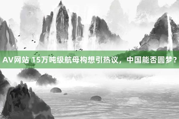 AV网站 15万吨级航母构想引热议，中国能否圆梦？