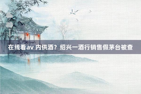 在线看av 内供酒？绍兴一酒行销售假茅台被查