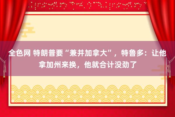 全色网 特朗普要“兼并加拿大”，特鲁多：让他拿加州来换，他就合计没劲了