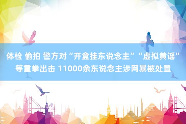 体检 偷拍 警方对“开盒挂东说念主”“虚拟黄谣”等重拳出击 11000余东说念主涉网暴被处置