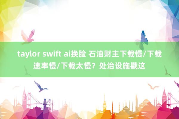 taylor swift ai换脸 石油财主下载慢/下载速率慢/下载太慢？处治设施戳这