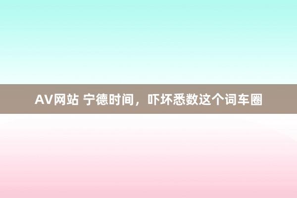 AV网站 宁德时间，吓坏悉数这个词车圈