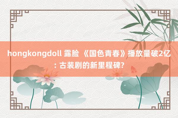 hongkongdoll 露脸 《国色青春》播放量破2亿: 古装剧的新里程碑?