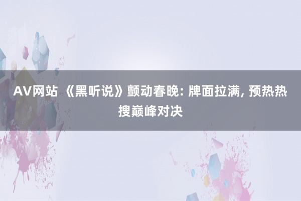 AV网站 《黑听说》颤动春晚: 牌面拉满， 预热热搜巅峰对决