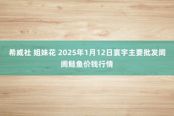 希威社 姐妹花 2025年1月12日寰宇主要批发阛阓鲢鱼价钱行情