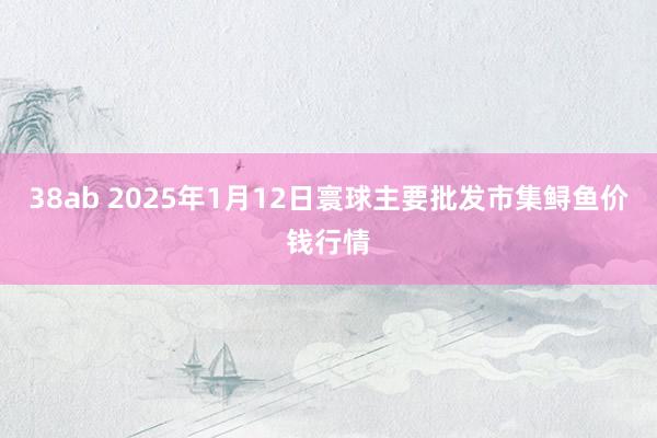 38ab 2025年1月12日寰球主要批发市集鲟鱼价钱行情