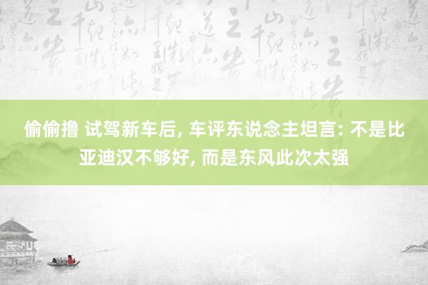 偷偷撸 试驾新车后， 车评东说念主坦言: 不是比亚迪汉不够好， 而是东风此次太强